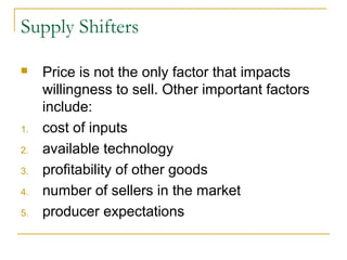Supply Shifters

    Price is not the only factor that impacts
     willingness to sell. Other important factors
     include:
1.   cost of inputs
2.   available technology
3.   profitability of other goods
4.   number of sellers in the market
5.   producer expectations
 