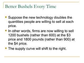Better Bushels Every Time

   Suppose the new technology doubles the
    quantities people are willing to sell at each
    price.
   In other words, firms are now willing to sell
    1200 bushels (rather than 600) at the $3
    price and 1800 pounds (rather than 900) at
    the $4 price.
   The supply curve will shift to the right.
 