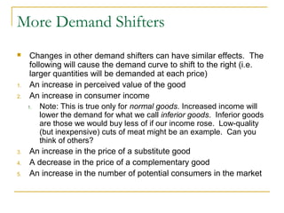 More Demand Shifters
     Changes in other demand shifters can have similar effects. The
      following will cause the demand curve to shift to the right (i.e.
      larger quantities will be demanded at each price)
1.    An increase in perceived value of the good
2.    An increase in consumer income
     1.   Note: This is true only for normal goods. Increased income will
          lower the demand for what we call inferior goods. Inferior goods
          are those we would buy less of if our income rose. Low-quality
          (but inexpensive) cuts of meat might be an example. Can you
          think of others?
3.    An increase in the price of a substitute good
4.    A decrease in the price of a complementary good
5.    An increase in the number of potential consumers in the market
 