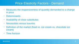 08/16/2023 11
Price Elasticity Factors - Demand
●
Measures the responsiveness of quantity demanded to a change
in price
●
Determinants
●
Availability of close substitutes
●
Necessities versus luxuries
●
Definition of the market (food vs. ice cream vs. chocolate ice
cream)
●
Time horizon
 
