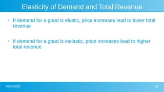 08/16/2023 12
Elasticity of Demand and Total Revenue
●
If demand for a good is elastic, price increases lead to lower total
revenue
●
If demand for a good is inelastic, price increases lead to higher
total revenue
 