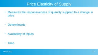 08/16/2023 13
Price Elasticity of Supply
●
Measures the responsiveness of quantity supplied to a change in
price
●
Determinants
●
Availability of inputs
●
Time
 