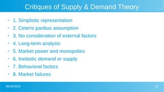 08/16/2023 14
Critiques of Supply & Demand Theory
●
1. Simplistic representation
●
2. Ceteris paribus assumption
●
3. No consideration of external factors
●
4. Long-term analysis
●
5. Market power and monopolies
●
6. Inelastic demand or supply
●
7. Behavioral factors
●
8. Market failures
 