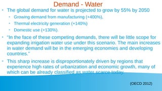 Demand - Water
●
The global demand for water is projected to grow by 55% by 2050
●
Growing demand from manufacturing (+400%),
●
Thermal electricity generation (+140%)
●
Domestic use (+130%).
●
“In the face of these competing demands, there will be little scope for
expanding irrigation water use under this scenario. The main increases
in water demand will be in the emerging economies and developing
countries.”
●
This sharp increase is disproportionately driven by regions that
experience high rates of urbanization and economic growth, many of
which can be already classified as water scarce today.
(OECD 2012)
 