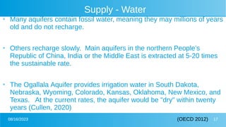 08/16/2023 17
Supply - Water
●
Many aquifers contain fossil water, meaning they may millions of years
old and do not recharge.
●
Others recharge slowly. Main aquifers in the northern People’s
Republic of China, India or the Middle East is extracted at 5-20 times
the sustainable rate.
●
The Ogallala Aquifer provides irrigation water in South Dakota,
Nebraska, Wyoming, Colorado, Kansas, Oklahoma, New Mexico, and
Texas. At the current rates, the aquifer would be "dry" within twenty
years (Cullen, 2020)
(OECD 2012)
 