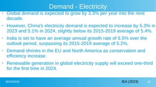 08/16/2023 18
Demand - Electricity
●
Global demand is expected to grow by 3.3% per year into the next
decade.
●
However, China's electricity demand is expected to increase by 5.3% in
2023 and 5.1% in 2024, slightly below its 2015-2019 average of 5.4%.
●
India is set to have an average annual growth rate of 6.5% over the
outlook period, surpassing its 2015-2019 average of 5.2%.
●
Demand shrinks in the EU and North America as conservation and
efficiency increase.
●
Renewable generation in global electricity supply will exceed one-third
for the first time in 2024.
IEA (2023)
 