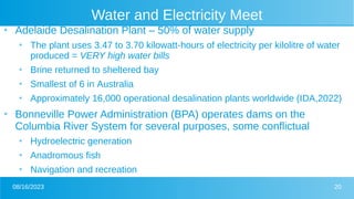 08/16/2023 20
Water and Electricity Meet
●
Adelaide Desalination Plant – 50% of water supply
●
The plant uses 3.47 to 3.70 kilowatt-hours of electricity per kilolitre of water
produced = VERY high water bills
●
Brine returned to sheltered bay
●
Smallest of 6 in Australia
●
Approximately 16,000 operational desalination plants worldwide (IDA,2022)
●
Bonneville Power Administration (BPA) operates dams on the
Columbia River System for several purposes, some conflictual
●
Hydroelectric generation
●
Anadromous fish
●
Navigation and recreation
 