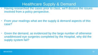 08/16/2023 22
Healthcare Supply & Demand
●
Having researched the cases prior to class, we’ll discuss the issues
involved from a policy perspective.
●
From your readings what are the supply & demand aspects of this
case?
●
Given the demand, as evidenced by the large number of otherwise
unaddressed eye surgeries completed by the Hospital, why did the
supply system fail?
 