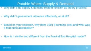 08/16/2023 23
Potable Water: Supply & Demand
●
Why didn’t the supply & demand system function as theory predicts?
●
Why didn’t government intervene effectively, or at all?
●
Based on your research, why does 1001 Fountains exist and what was
it formed to accomplish?
●
How is it similar and different from the Aravind Eye Hospital model?
 