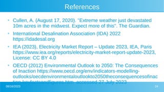 08/16/2023 24
References
●
Cullen, A. (August 17, 2020). "Extreme weather just devastated
10m acres in the midwest. Expect more of this". The Guardian.
●
International Desalination Association (IDA) 2022
https://idadesal.org
●
IEA (2023), Electricity Market Report – Update 2023, IEA, Paris
https://www.iea.org/reports/electricity-market-report-update-2023,
License: CC BY 4.0
●
OECD (2012) Environmental Outlook to 2050: The Consequences
of Inaction https://www.oecd.org/env/indicators-modelling-
outlooks/oecdenvironmentaloutlookto2050theconsequencesofinac
tion-keyfactsandfigures.htm accessed 27 July 2023
 