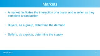08/16/2023 4
Markets
●
A market facilitates the interaction of a buyer and a seller as they
complete a transaction
●
Buyers, as a group, determine the demand
●
Sellers, as a group, determine the supply
 
