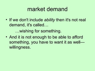 market demand 
• If we don't include ability then it's not real 
demand, it's called… 
…wishing for something. 
• And it is not enough to be able to afford 
something, you have to want it as well— 
willingness. 
 