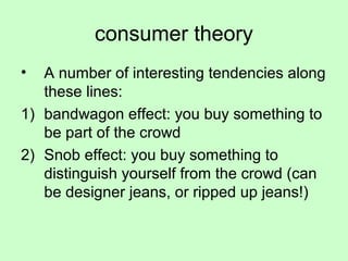 consumer theory 
• A number of interesting tendencies along 
these lines: 
1) bandwagon effect: you buy something to 
be part of the crowd 
2) Snob effect: you buy something to 
distinguish yourself from the crowd (can 
be designer jeans, or ripped up jeans!) 
 