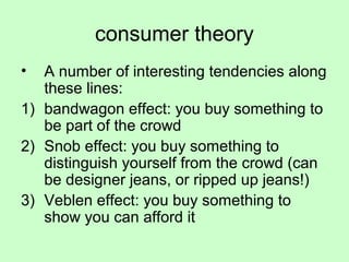 consumer theory 
• A number of interesting tendencies along 
these lines: 
1) bandwagon effect: you buy something to 
be part of the crowd 
2) Snob effect: you buy something to 
distinguish yourself from the crowd (can 
be designer jeans, or ripped up jeans!) 
3) Veblen effect: you buy something to 
show you can afford it 
 