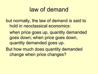 law of demand 
but normally, the law of demand is said to 
hold in neoclassical economics: 
when price goes up, quantity demanded 
goes down; when price goes down, 
quantity demanded goes up. 
But how much does quantity demanded 
change when price changes? 
 