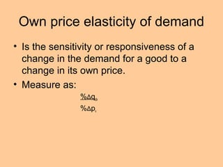Own price elasticity of demand 
• Is the sensitivity or responsiveness of a 
change in the demand for a good to a 
change in its own price. 
• Measure as: 
%Δqdx 
%Δpx 
 