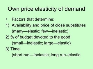 Own price elasticity of demand 
• Factors that determine: 
1) Availability and price of close substitutes 
(many—elastic; few—inelastic) 
2) % of budget devoted to the good 
(small—inelastic; large—elastic) 
3) Time 
(short run—inelastic; long run--elastic 
 