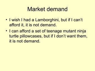 Market demand 
• I wish I had a Lamborghini, but if I can’t 
afford it, it is not demand. 
• I can afford a set of teenage mutant ninja 
turtle pillowcases, but if I don’t want them, 
it is not demand. 
 