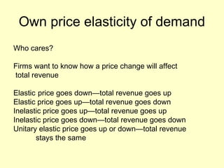 Own price elasticity of demand 
Who cares? 
Firms want to know how a price change will affect 
total revenue 
Elastic price goes down—total revenue goes up 
Elastic price goes up—total revenue goes down 
Inelastic price goes up—total revenue goes up 
Inelastic price goes down—total revenue goes down 
Unitary elastic price goes up or down—total revenue 
stays the same 
 