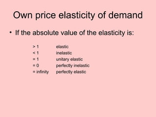 Own price elasticity of demand 
• If the absolute value of the elasticity is: 
> 1 elastic 
< 1 inelastic 
= 1 unitary elastic 
= 0 perfectly inelastic 
= infinity perfectly elastic 
 