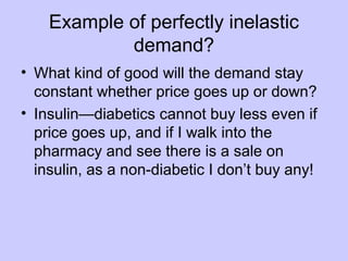 Example of perfectly inelastic 
demand? 
• What kind of good will the demand stay 
constant whether price goes up or down? 
• Insulin—diabetics cannot buy less even if 
price goes up, and if I walk into the 
pharmacy and see there is a sale on 
insulin, as a non-diabetic I don’t buy any! 
 