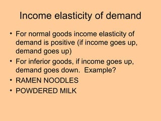 Income elasticity of demand 
• For normal goods income elasticity of 
demand is positive (if income goes up, 
demand goes up) 
• For inferior goods, if income goes up, 
demand goes down. Example? 
• RAMEN NOODLES 
• POWDERED MILK 
 
