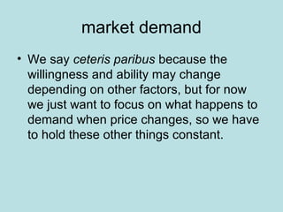 market demand 
• We say ceteris paribus because the 
willingness and ability may change 
depending on other factors, but for now 
we just want to focus on what happens to 
demand when price changes, so we have 
to hold these other things constant. 
 