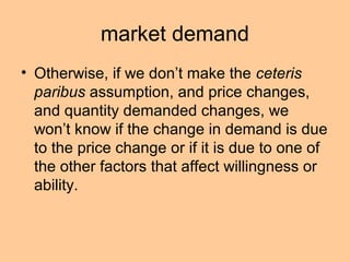 market demand 
• Otherwise, if we don’t make the ceteris 
paribus assumption, and price changes, 
and quantity demanded changes, we 
won’t know if the change in demand is due 
to the price change or if it is due to one of 
the other factors that affect willingness or 
ability. 
 