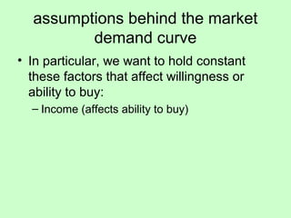 assumptions behind the market 
demand curve 
• In particular, we want to hold constant 
these factors that affect willingness or 
ability to buy: 
– Income (affects ability to buy) 
 
