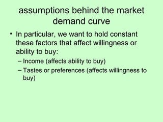 assumptions behind the market 
demand curve 
• In particular, we want to hold constant 
these factors that affect willingness or 
ability to buy: 
– Income (affects ability to buy) 
– Tastes or preferences (affects willingness to 
buy) 
 