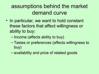 assumptions behind the market 
demand curve 
• In particular, we want to hold constant 
these factors that affect willingness or 
ability to buy: 
– Income (affects ability to buy) 
– Tastes or preferences (affects willingness to 
buy) 
– availability and price of related goods 
 