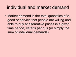 individual and market demand 
• Market demand is the total quantities of a 
good or service that people are willing and 
able to buy at alternative prices in a given 
time period, ceteris paribus (or simply the 
sum of individual demands). 
 