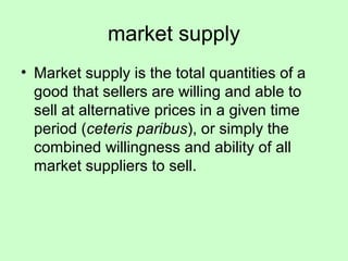 market supply 
• Market supply is the total quantities of a 
good that sellers are willing and able to 
sell at alternative prices in a given time 
period (ceteris paribus), or simply the 
combined willingness and ability of all 
market suppliers to sell. 
 