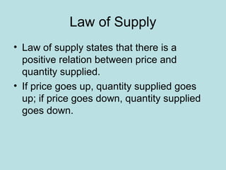 Law of Supply 
• Law of supply states that there is a 
positive relation between price and 
quantity supplied. 
• If price goes up, quantity supplied goes 
up; if price goes down, quantity supplied 
goes down. 
 