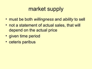 market supply 
• must be both willingness and ability to sell 
• not a statement of actual sales, that will 
depend on the actual price 
• given time period 
• ceteris paribus 
 
