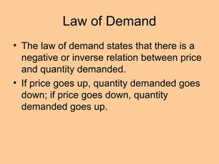 Law of Demand 
• The law of demand states that there is a 
negative or inverse relation between price 
and quantity demanded. 
• If price goes up, quantity demanded goes 
down; if price goes down, quantity 
demanded goes up. 
 