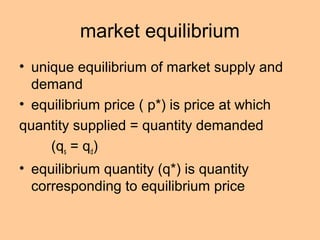 market equilibrium 
• unique equilibrium of market supply and 
demand 
• equilibrium price ( p*) is price at which 
quantity supplied = quantity demanded 
(qs = qd) 
• equilibrium quantity (q*) is quantity 
corresponding to equilibrium price 
 