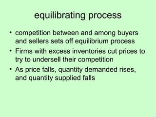 equilibrating process 
• competition between and among buyers 
and sellers sets off equilibrium process 
• Firms with excess inventories cut prices to 
try to undersell their competition 
• As price falls, quantity demanded rises, 
and quantity supplied falls 
 