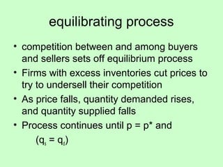 equilibrating process 
• competition between and among buyers 
and sellers sets off equilibrium process 
• Firms with excess inventories cut prices to 
try to undersell their competition 
• As price falls, quantity demanded rises, 
and quantity supplied falls 
• Process continues until p = p* and 
(qs = qd) 
 