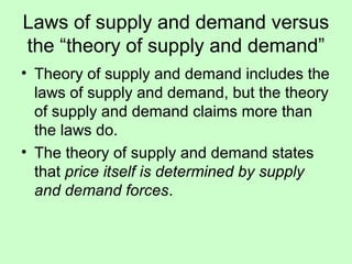 Laws of supply and demand versus 
the “theory of supply and demand” 
• Theory of supply and demand includes the 
laws of supply and demand, but the theory 
of supply and demand claims more than 
the laws do. 
• The theory of supply and demand states 
that price itself is determined by supply 
and demand forces. 
 