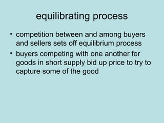equilibrating process 
• competition between and among buyers 
and sellers sets off equilibrium process 
• buyers competing with one another for 
goods in short supply bid up price to try to 
capture some of the good 
 