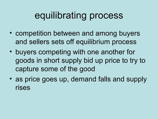 equilibrating process 
• competition between and among buyers 
and sellers sets off equilibrium process 
• buyers competing with one another for 
goods in short supply bid up price to try to 
capture some of the good 
• as price goes up, demand falls and supply 
rises 
 