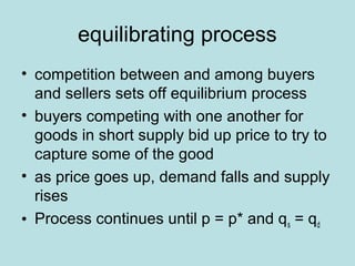 equilibrating process 
• competition between and among buyers 
and sellers sets off equilibrium process 
• buyers competing with one another for 
goods in short supply bid up price to try to 
capture some of the good 
• as price goes up, demand falls and supply 
rises 
• Process continues until p = p* and qs = qd 
 