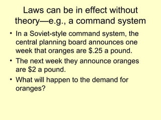 Laws can be in effect without 
theory—e.g., a command system 
• In a Soviet-style command system, the 
central planning board announces one 
week that oranges are $.25 a pound. 
• The next week they announce oranges 
are $2 a pound. 
• What will happen to the demand for 
oranges? 
 