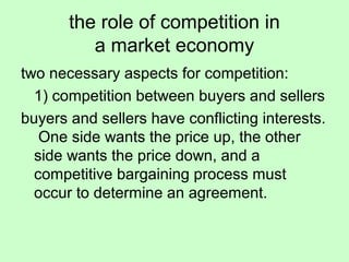 the role of competition in 
a market economy 
two necessary aspects for competition: 
1) competition between buyers and sellers 
buyers and sellers have conflicting interests. 
One side wants the price up, the other 
side wants the price down, and a 
competitive bargaining process must 
occur to determine an agreement. 
 