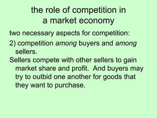the role of competition in 
a market economy 
two necessary aspects for competition: 
2) competition among buyers and among 
sellers. 
Sellers compete with other sellers to gain 
market share and profit. And buyers may 
try to outbid one another for goods that 
they want to purchase. 
 