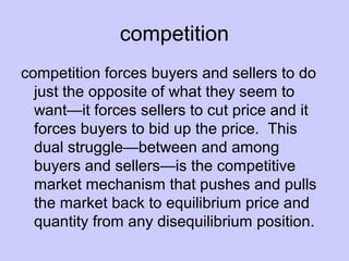 competition 
competition forces buyers and sellers to do 
just the opposite of what they seem to 
want—it forces sellers to cut price and it 
forces buyers to bid up the price. This 
dual struggle—between and among 
buyers and sellers—is the competitive 
market mechanism that pushes and pulls 
the market back to equilibrium price and 
quantity from any disequilibrium position. 
 
