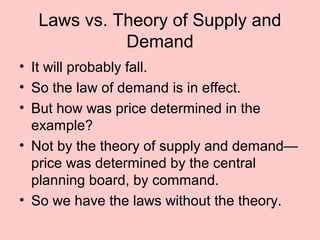 Laws vs. Theory of Supply and 
Demand 
• It will probably fall. 
• So the law of demand is in effect. 
• But how was price determined in the 
example? 
• Not by the theory of supply and demand— 
price was determined by the central 
planning board, by command. 
• So we have the laws without the theory. 
 