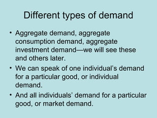 Different types of demand 
• Aggregate demand, aggregate 
consumption demand, aggregate 
investment demand—we will see these 
and others later. 
• We can speak of one individual’s demand 
for a particular good, or individual 
demand. 
• And all individuals’ demand for a particular 
good, or market demand. 
 
