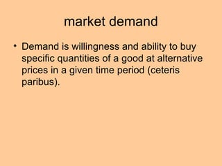 market demand 
• Demand is willingness and ability to buy 
specific quantities of a good at alternative 
prices in a given time period (ceteris 
paribus). 
 